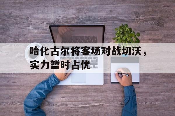 关于哈化古尔将客场对战切沃，实力暂时占优的信息